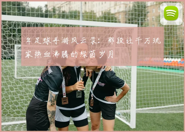年足球手游风云录：那段让千万玩家热血沸腾的绿茵岁月