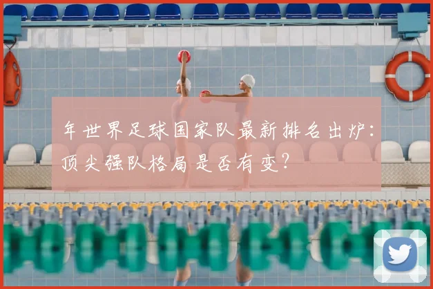 年世界足球国家队最新排名出炉:顶尖强队格局是否有变?