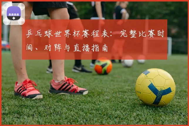 乒乓球世界杯赛程表:完整比赛时间、对阵与直播指南