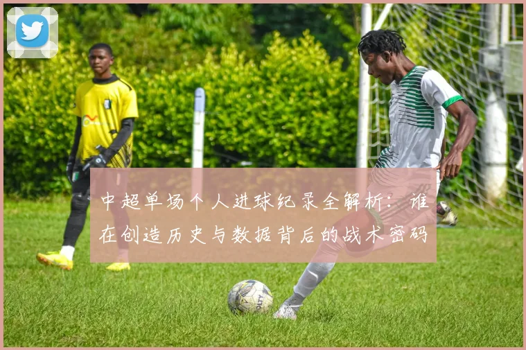 中超单场个人进球纪录全解析：谁在创造历史与数据背后的战术密码