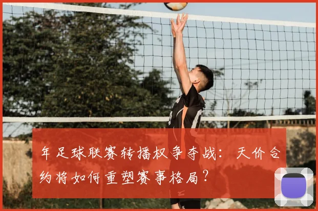 年足球联赛转播权争夺战:天价合约将如何重塑赛事格局?